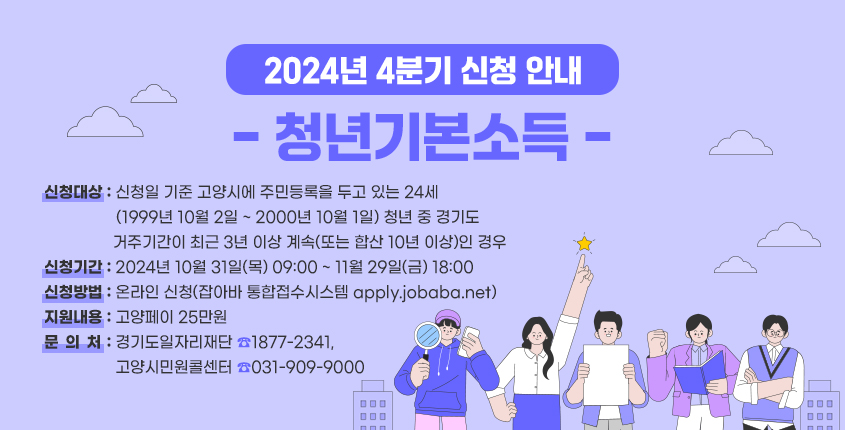 2024년 4분기 청년기본소득 신청
청년기본소득
신청대상 : 신청일 기준 고양시에 주민등록을 두고 있는 24세
(1999년 10월 2일~2000년 10월 1일) 청년 중 경기도 거주기간이 최근 3년 이상 계속 또는 합산 10년 이상인 경우
신청기간 : 2024년 10월 31일(목) 09:00~11월29일(금) 18:00
신청방법 : 온라인 신청(잡아바 통합접수시스템 apply.jobba.net)
지원내용 : 고양페이 25만원
문의처 : 경기도 일자리재단 1877-2341, 고양시민민원콜센터 031-909-9000