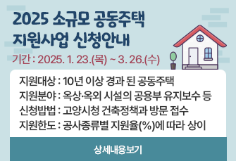 2025 소규모 공동주택 지원사업 신청안내
기간: 2025.1.23.(목)~3.26.(수)
지원대상: 10년 이상 경과 된 공동주택
지원분야: 옥상·옥외 시설의 공용부 유지보수 등
신청방법: 고양시청 건축정책과 방문 접수
지원한도: 공사종류별 지원율(%)에 따라 상이
상세내용보기