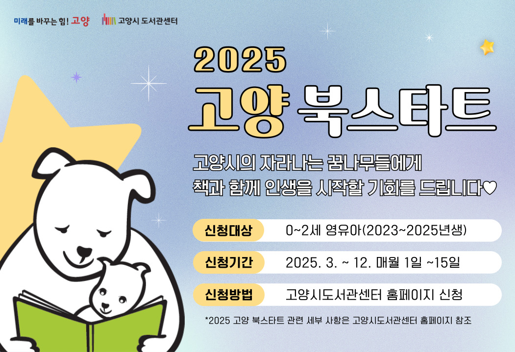 2025  고양 북스타트
고샹시의 자라나는 꿈나무들에게 책과 함께 인생을 시작할 기회를 드립니다.
신청대상 0~2세 영유아(2023년~2025년생)
신청 기간 2025. 3.~ 12. 매월 1일~15일
신청방법 고양시도서관센터 홈페이지 신청
2025 고양 북스타트 관련 세부 사항은 고양시도서관 홈페이지 참조